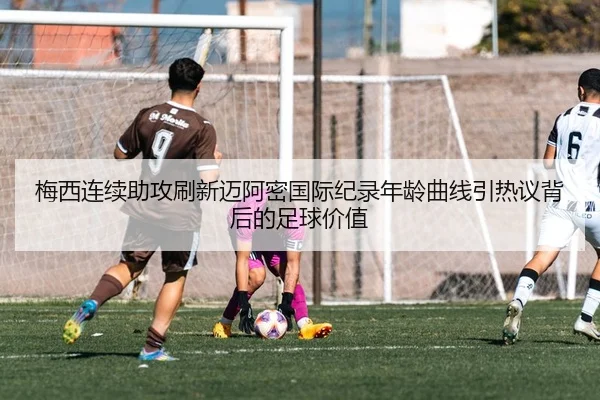 梅西连续助攻刷新迈阿密国际纪录年龄曲线引热议背后的足球价值