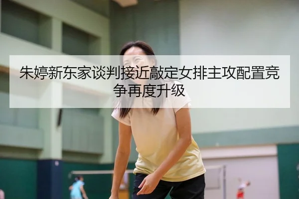 朱婷新东家谈判接近敲定女排主攻配置竞争再度升级
