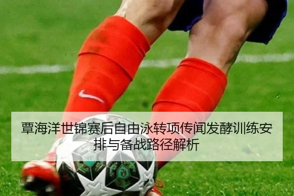 覃海洋世锦赛后自由泳转项传闻发酵训练安排与备战路径解析